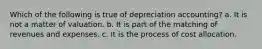 Which of the following is true of depreciation accounting? a. It is not a matter of valuation. b. It is part of the matching of revenues and expenses. c. It is the process of cost allocation.