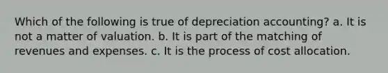 Which of the following is true of depreciation accounting? a. It is not a matter of valuation. b. It is part of the matching of revenues and expenses. c. It is the process of cost allocation.