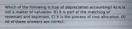 Which of the following is true of depreciation accounting? A) It is not a matter of valuation. B) It is part of the matching of revenues and expenses. C) It is the process of cost allocation. D) All of these answers are correct.