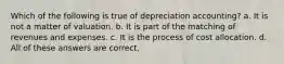 Which of the following is true of depreciation accounting? a. It is not a matter of valuation. b. It is part of the matching of revenues and expenses. c. It is the process of cost allocation. d. All of these answers are correct.