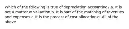 Which of the following is true of depreciation accounting? a. It is not a matter of valuation b. It is part of the matching of revenues and expenses c. It is the process of cost allocation d. All of the above