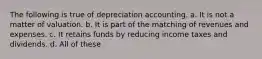 The following is true of depreciation accounting. a. It is not a matter of valuation. b. It is part of the matching of revenues and expenses. c. It retains funds by reducing income taxes and dividends. d. All of these