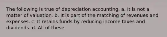 The following is true of depreciation accounting. a. It is not a matter of valuation. b. It is part of the matching of revenues and expenses. c. It retains funds by reducing income taxes and dividends. d. All of these