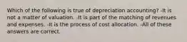 Which of the following is true of depreciation accounting? -It is not a matter of valuation. -It is part of the matching of revenues and expenses. -It is the process of cost allocation. -All of these answers are correct.