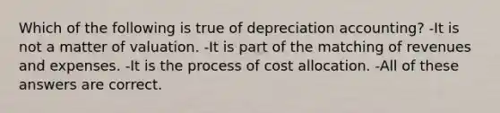 Which of the following is true of depreciation accounting? -It is not a matter of valuation. -It is part of the matching of revenues and expenses. -It is the process of cost allocation. -All of these answers are correct.