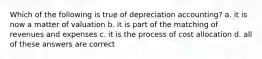 Which of the following is true of depreciation accounting? a. it is now a matter of valuation b. it is part of the matching of revenues and expenses c. it is the process of cost allocation d. all of these answers are correct