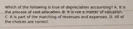 Which of the following is true of depreciation accounting? A. It is the process of cost allocation. B. It is not a matter of valuation. C. It is part of the matching of revenues and expenses. D. All of the choices are correct.