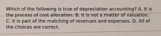 Which of the following is true of depreciation accounting? A. It is the process of cost allocation. B. It is not a matter of valuation. C. It is part of the matching of revenues and expenses. D. All of the choices are correct.