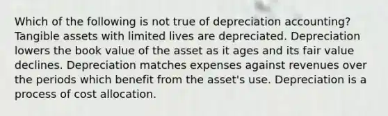 Which of the following is not true of depreciation accounting? Tangible assets with limited lives are depreciated. Depreciation lowers the book value of the asset as it ages and its fair value declines. Depreciation matches expenses against revenues over the periods which benefit from the asset's use. Depreciation is a process of cost allocation.