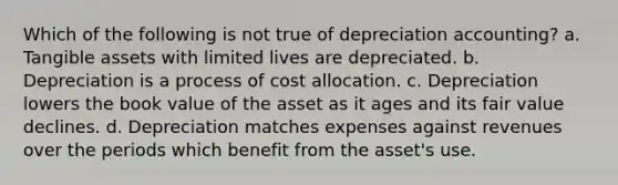 Which of the following is not true of depreciation accounting? a. Tangible assets with limited lives are depreciated. b. Depreciation is a process of cost allocation. c. Depreciation lowers the book value of the asset as it ages and its fair value declines. d. Depreciation matches expenses against revenues over the periods which benefit from the asset's use.