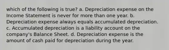 which of the following is true? a. Depreciation expense on the <a href='https://www.questionai.com/knowledge/kCPMsnOwdm-income-statement' class='anchor-knowledge'>income statement</a> is never for <a href='https://www.questionai.com/knowledge/keWHlEPx42-more-than' class='anchor-knowledge'>more than</a> one year. b. Depreciation expense always equals accumulated depreciation. c. Accumulated depreciation is a liability ac<a href='https://www.questionai.com/knowledge/kIt7oUhyhX-count-on' class='anchor-knowledge'>count on</a> the company's Balance Sheet. d. Depreciation expense is the amount of cash paid for depreciation during the year.