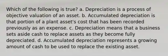 Which of the following is true? a. Depreciation is a process of objective valuation of an asset. b. Accumulated depreciation is that portion of a plant asset's cost that has been recorded previously as an expense. c. Depreciation means that a business sets aside cash to replace assets as they become fully depreciated. d. Accumulated depreciation represents a growing amount of cash to be used to replace the existing asset.