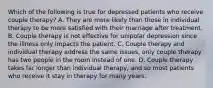 Which of the following is true for depressed patients who receive couple therapy? A. They are more likely than those in individual therapy to be more satisfied with their marriage after treatment. B. Couple therapy is not effective for unipolar depression since the illness only impacts the patient. C. Couple therapy and individual therapy address the same issues, only couple therapy has two people in the room instead of one. D. Couple therapy takes far longer than individual therapy, and so most patients who receive it stay in therapy for many years.