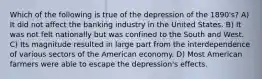 Which of the following is true of the depression of the 1890's? A) It did not affect the banking industry in the United States. B) It was not felt nationally but was confined to the South and West. C) Its magnitude resulted in large part from the interdependence of various sectors of the American economy. D) Most American farmers were able to escape the depression's effects.