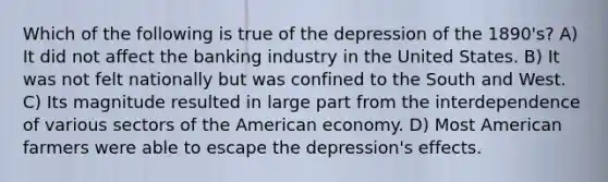 Which of the following is true of the depression of the 1890's? A) It did not affect the banking industry in the United States. B) It was not felt nationally but was confined to the South and West. C) Its magnitude resulted in large part from the interdependence of various sectors of the American economy. D) Most American farmers were able to escape the depression's effects.