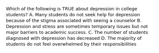 Which of the following is TRUE about depression in college students? A. Many students do not seek help for depression because of the stigma associated with seeing a counselor B. Depression and stress are sometimes temporary issues but not major barriers to academic success. C. The number of students diagnosed with depression has decreased D. The majority of students do not feel overwhelmed by their responsibilities