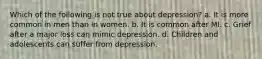 Which of the following is not true about depression? a. It is more common in men than in women. b. It is common after MI. c. Grief after a major loss can mimic depression. d. Children and adolescents can suffer from depression.