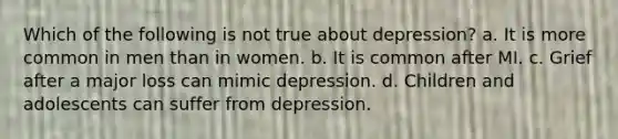 Which of the following is not true about depression? a. It is more common in men than in women. b. It is common after MI. c. Grief after a major loss can mimic depression. d. Children and adolescents can suffer from depression.