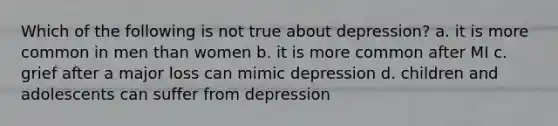 Which of the following is not true about depression? a. it is more common in men than women b. it is more common after MI c. grief after a major loss can mimic depression d. children and adolescents can suffer from depression