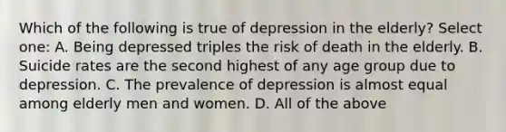 Which of the following is true of depression in the elderly? Select one: A. Being depressed triples the risk of death in the elderly. B. Suicide rates are the second highest of any age group due to depression. C. The prevalence of depression is almost equal among elderly men and women. D. All of the above