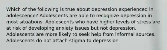 Which of the following is true about depression experienced in adolescence? Adolescents are able to recognize depression in most situations. Adolescents who have higher levels of stress are at risk of developing anxiety issues but not depression. Adolescents are more likely to seek help from informal sources. Adolescents do not attach stigma to depression.