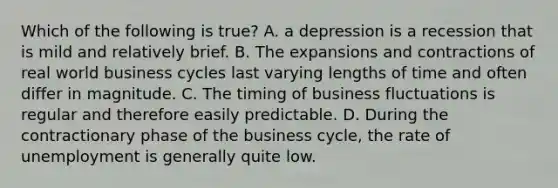 Which of the following is true? A. a depression is a recession that is mild and relatively brief. B. The expansions and contractions of real world business cycles last varying lengths of time and often differ in magnitude. C. The timing of business fluctuations is regular and therefore easily predictable. D. During the contractionary phase of the business cycle, the rate of unemployment is generally quite low.