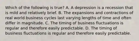 Which of the following is true? A. A depression is a recession that is mild and relatively brief. B. The expansions and contractions of real world business cycles last varying lengths of time and often differ in magnitude. C. The timing of business fluctuations is regular and therefore easily predictable. D. The timing of business fluctuations is regular and therefore easily predictable.