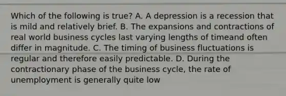 Which of the following is true? A. A depression is a recession that is mild and relatively brief. B. The expansions and contractions of real world business cycles last varying lengths of timeand often differ in magnitude. C. The timing of business fluctuations is regular and therefore easily predictable. D. During the contractionary phase of the business cycle, the rate of unemployment is generally quite low