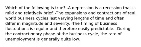 Which of the following is true? -A depression is a recession that is mild and relatively brief. -The expansions and contractions of real world business cycles last varying lengths of time and often differ in magnitude and severity. -The timing of business fluctuations is regular and therefore easily predictable. -During the contractionary phase of the business cycle, the rate of unemployment is generally quite low.