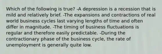 Which of the following is true? -A depression is a recession that is mild and relatively brief. -The expansions and contractions of real world business cycles last varying lengths of time and often differ in magnitude. -The timing of business fluctuations is regular and therefore easily predictable. -During the contractionary phase of the business cycle, the rate of unemployment is generally quite low.