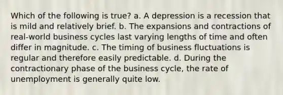 Which of the following is true? a. A depression is a recession that is mild and relatively brief. b. The expansions and contractions of real-world business cycles last varying lengths of time and often differ in magnitude. c. The timing of business fluctuations is regular and therefore easily predictable. d. During the contractionary phase of the business cycle, the rate of unemployment is generally quite low.