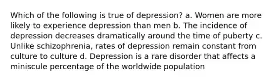 Which of the following is true of depression? a. Women are more likely to experience depression than men b. The incidence of depression decreases dramatically around the time of puberty c. Unlike schizophrenia, rates of depression remain constant from culture to culture d. Depression is a rare disorder that affects a miniscule percentage of the worldwide population