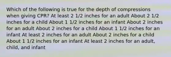 Which of the following is true for the depth of compressions when giving CPR? At least 2 1/2 inches for an adult About 2 1/2 inches for a child About 1 1/2 inches for an infant About 2 inches for an adult About 2 inches for a child About 1 1/2 inches for an infant At least 2 inches for an adult About 2 inches for a child About 1 1/2 inches for an infant At least 2 inches for an adult, child, and infant