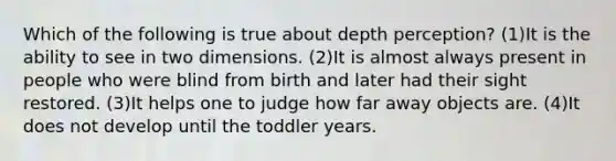 Which of the following is true about depth perception? (1)It is the ability to see in two dimensions. (2)It is almost always present in people who were blind from birth and later had their sight restored. (3)It helps one to judge how far away objects are. (4)It does not develop until the toddler years.