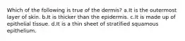 Which of the following is true of the dermis? a.It is the outermost layer of skin. b.It is thicker than the epidermis. c.It is made up of epithelial tissue. d.It is a thin sheet of stratified squamous epithelium.