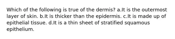 Which of the following is true of the dermis? a.It is the outermost layer of skin. b.It is thicker than <a href='https://www.questionai.com/knowledge/kBFgQMpq6s-the-epidermis' class='anchor-knowledge'>the epidermis</a>. c.It is made up of <a href='https://www.questionai.com/knowledge/k7dms5lrVY-epithelial-tissue' class='anchor-knowledge'>epithelial tissue</a>. d.It is a thin sheet of stratified squamous epithelium.