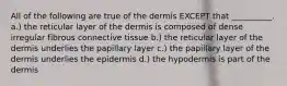 All of the following are true of the dermis EXCEPT that __________. a.) the reticular layer of the dermis is composed of dense irregular fibrous connective tissue b.) the reticular layer of the dermis underlies the papillary layer c.) the papillary layer of the dermis underlies the epidermis d.) the hypodermis is part of the dermis