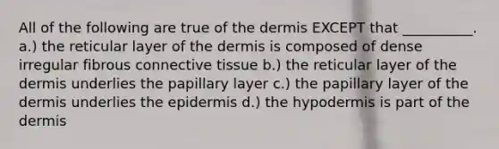 All of the following are true of the dermis EXCEPT that __________. a.) the reticular layer of the dermis is composed of dense irregular fibrous connective tissue b.) the reticular layer of the dermis underlies the papillary layer c.) the papillary layer of the dermis underlies the epidermis d.) the hypodermis is part of the dermis