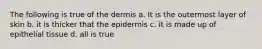 The following is true of the dermis a. It is the outermost layer of skin b. it is thicker that the epidermis c. it is made up of epithelial tissue d. all is true