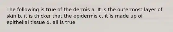 The following is true of the dermis a. It is the outermost layer of skin b. it is thicker that <a href='https://www.questionai.com/knowledge/kBFgQMpq6s-the-epidermis' class='anchor-knowledge'>the epidermis</a> c. it is made up of <a href='https://www.questionai.com/knowledge/k7dms5lrVY-epithelial-tissue' class='anchor-knowledge'>epithelial tissue</a> d. all is true