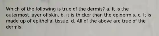 Which of the following is true of the dermis? a. It is the outermost layer of skin. b. It is thicker than the epidermis. c. It is made up of epithelial tissue. d. All of the above are true of the dermis.