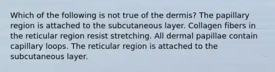 Which of the following is not true of the dermis? The papillary region is attached to the subcutaneous layer. Collagen fibers in the reticular region resist stretching. All dermal papillae contain capillary loops. The reticular region is attached to the subcutaneous layer.