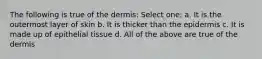 The following is true of the dermis: Select one: a. It is the outermost layer of skin b. It is thicker than the epidermis c. It is made up of epithelial tissue d. All of the above are true of the dermis