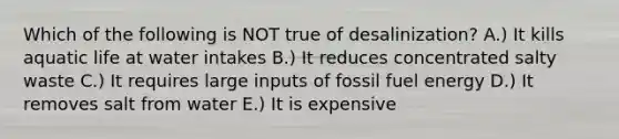 Which of the following is NOT true of desalinization? A.) It kills aquatic life at water intakes B.) It reduces concentrated salty waste C.) It requires large inputs of fossil fuel energy D.) It removes salt from water E.) It is expensive