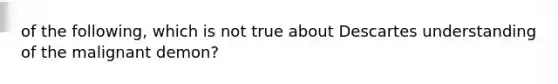 of the following, which is not true about Descartes understanding of the malignant demon?