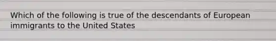 Which of the following is true of the descendants of European immigrants to the United States