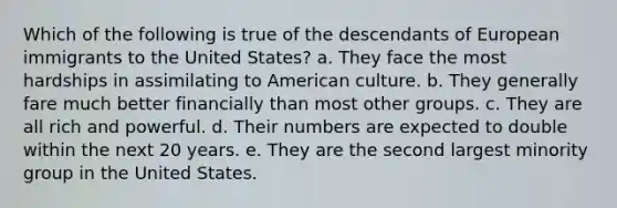 Which of the following is true of the descendants of European immigrants to the United States? a. They face the most hardships in assimilating to American culture. b. They generally fare much better financially than most other groups. c. They are all rich and powerful. d. Their numbers are expected to double within the next 20 years. e. They are the second largest minority group in the United States.