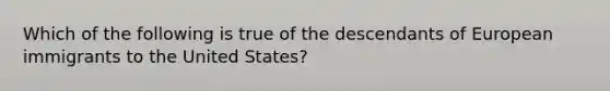 Which of the following is true of the descendants of European immigrants to the United States?