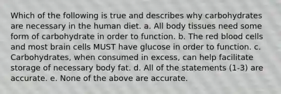 Which of the following is true and describes why carbohydrates are necessary in the human diet. a. All body tissues need some form of carbohydrate in order to function. b. The red blood cells and most brain cells MUST have glucose in order to function. c. Carbohydrates, when consumed in excess, can help facilitate storage of necessary body fat. d. All of the statements (1-3) are accurate. e. None of the above are accurate.