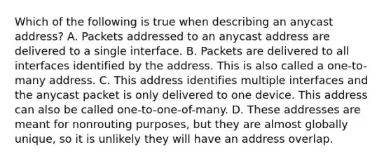 Which of the following is true when describing an anycast address? A. Packets addressed to an anycast address are delivered to a single interface. B. Packets are delivered to all interfaces identified by the address. This is also called a one-to-many address. C. This address identifies multiple interfaces and the anycast packet is only delivered to one device. This address can also be called one-to-one-of-many. D. These addresses are meant for nonrouting purposes, but they are almost globally unique, so it is unlikely they will have an address overlap.